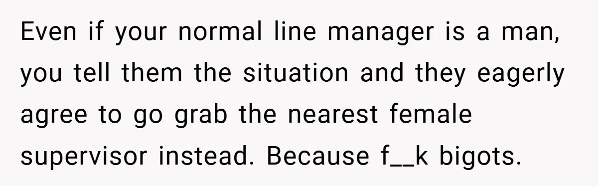 Even if your normal line manager is a man, you tell them the situation and they eagerly agree to go grab the nearest female supervisor instead. Because f__k bigots.