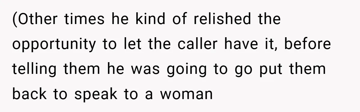 (Other times he kind of relished the opportunity to let the caller have it, before telling them he was going to go put them back to speak to a woman