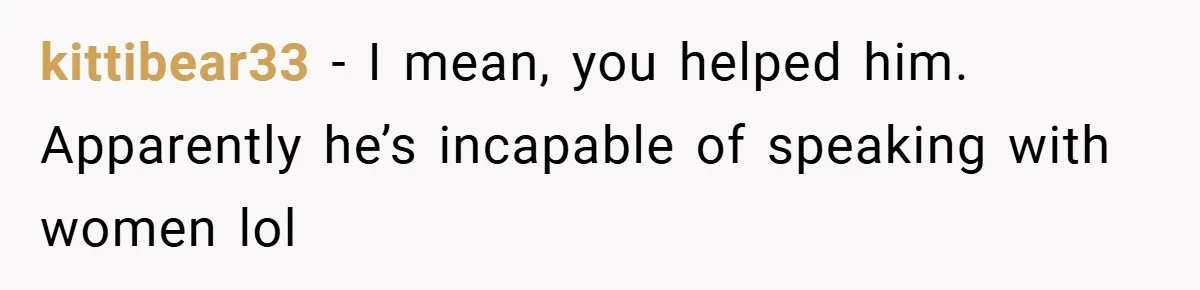 kittibear33 − I mean, you helped him. Apparently he’s incapable of speaking with women lol
