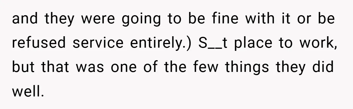 and they were going to be fine with it or be refused service entirely.) S__t place to work, but that was one of the few things they did well.