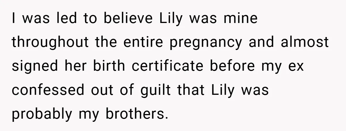 I was led to believe Lily was mine throughout the entire pregnancy and almost signed her birth certificate before my ex confessed out of guilt that Lily was probably my...