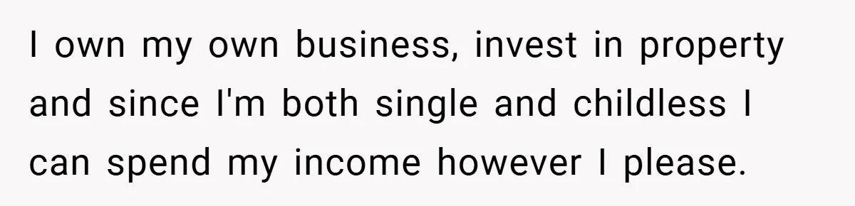 I own my own business, invest in property and since I'm both single and childless I can spend my income however I please.