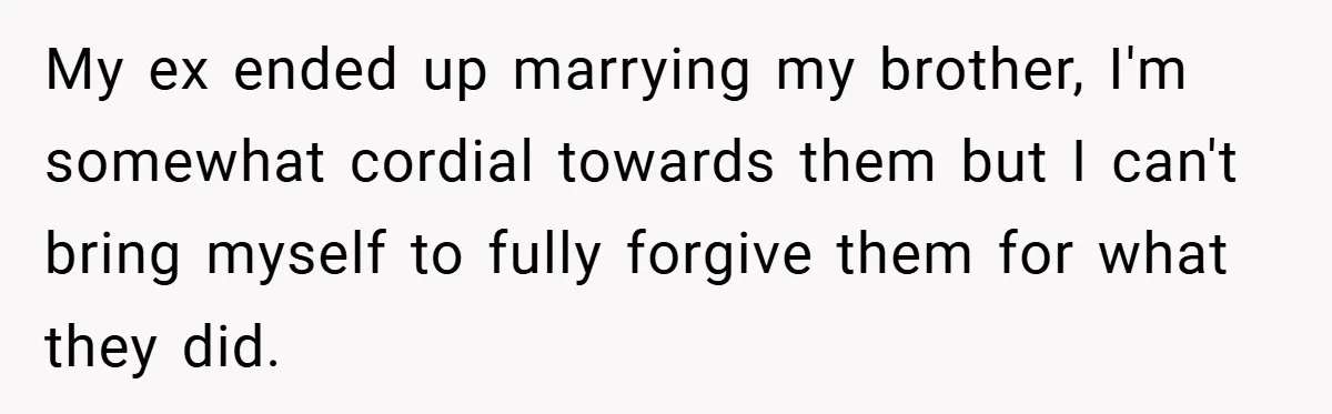 My ex ended up marrying my brother, I'm somewhat cordial towards them but I can't bring myself to fully forgive them for what they did.