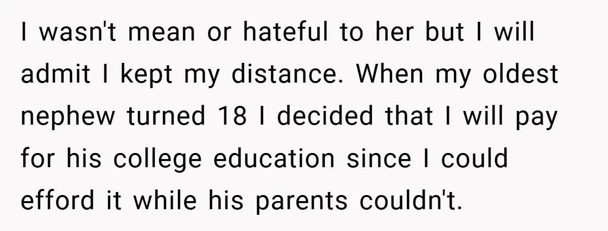 I wasn't mean or hateful to her but I will admit I kept my distance. When my oldest nephew turned 18 I decided that I will pay for his college...