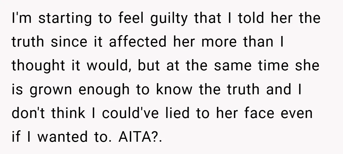 I'm starting to feel guilty that I told her the truth since it affected her more than I thought it would, but at the same time she is grown enough...
