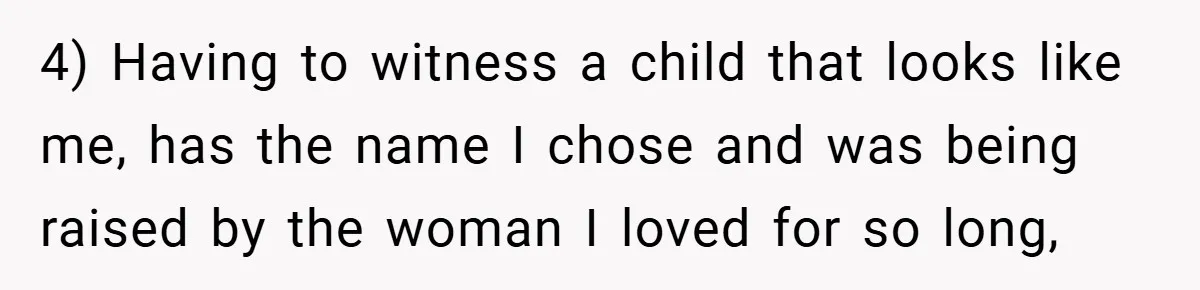 4) Having to witness a child that looks like me, has the name I chose and was being raised by the woman I loved for so long,