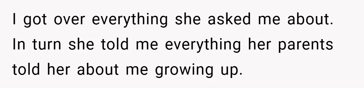 I got over everything she asked me about. In turn she told me everything her parents told her about me growing up.