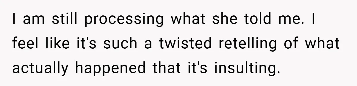 I am still processing what she told me. I feel like it's such a twisted retelling of what actually happened that it's insulting.