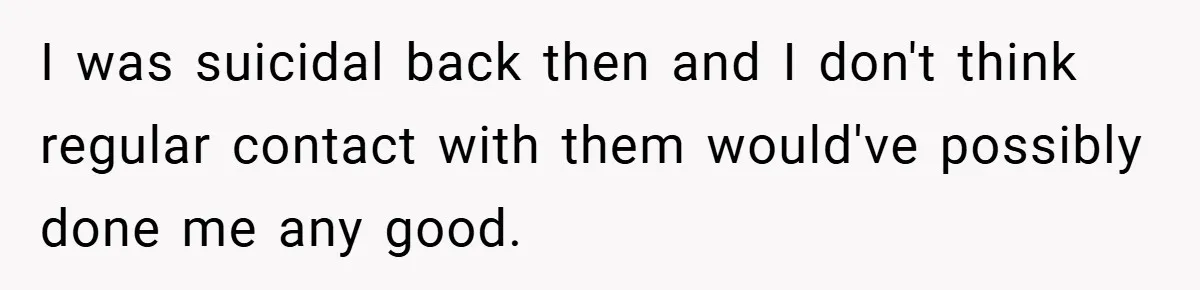 I was suicidal back then and I don't think regular contact with them would've possibly done me any good.