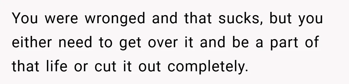 You were wronged and that sucks, but you either need to get over it and be a part of that life or cut it out completely.