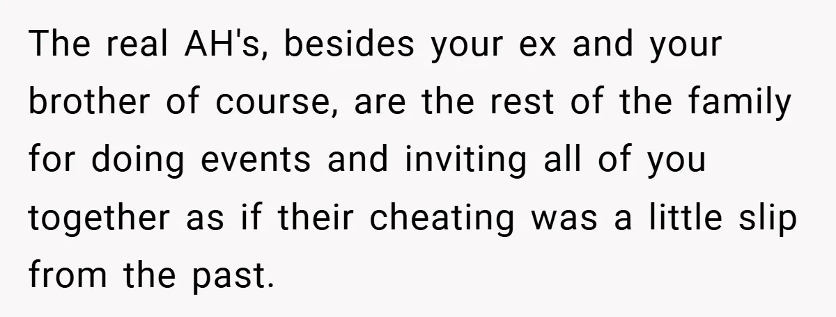 The real AH's, besides your ex and your brother of course, are the rest of the family for doing events and inviting all of you together as if their cheating...