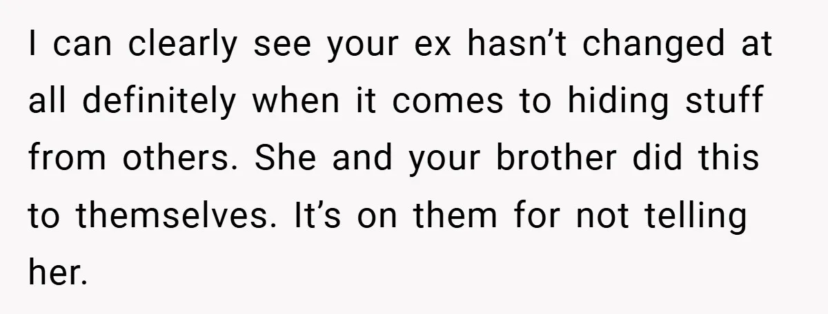 I can clearly see your ex hasn’t changed at all definitely when it comes to hiding stuff from others. She and your brother did this to themselves. It’s on them...