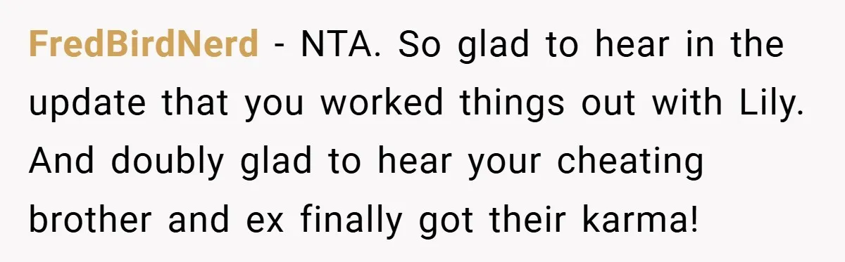 FredBirdNerd − NTA. So glad to hear in the update that you worked things out with Lily. And doubly glad to hear your cheating brother and ex finally got their...