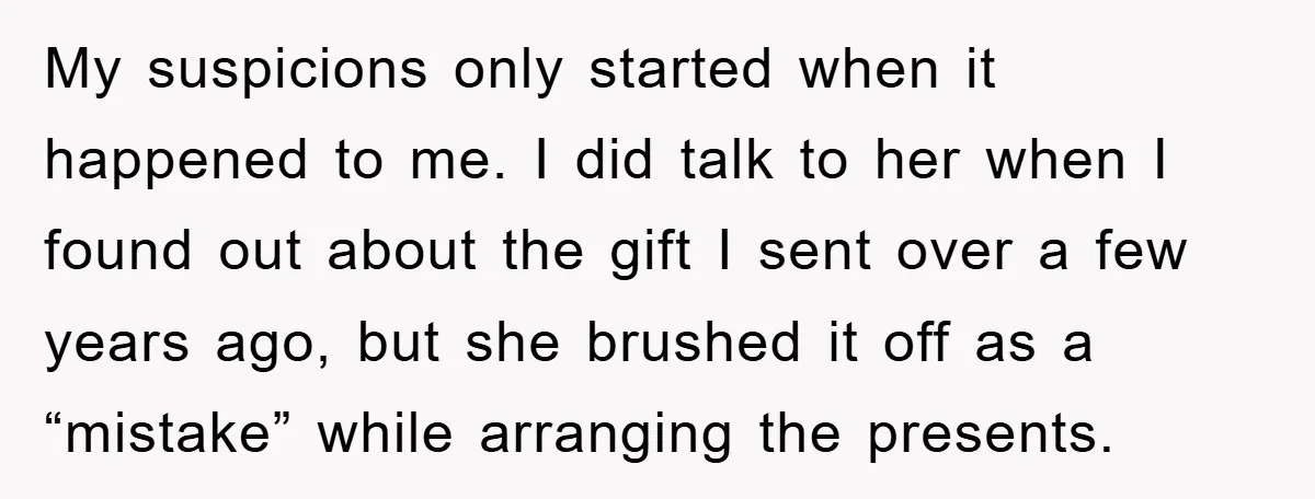 My suspicions only started when it happened to me. I did talk to her when I found out about the gift I sent over a few years ago, but she...