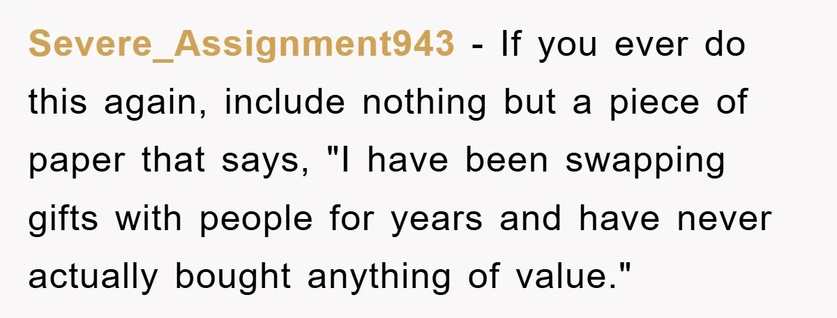 Severe_Assignment943 − If you ever do this again, include nothing but a piece of paper that says, "I have been swapping gifts with people for years and have never actually...