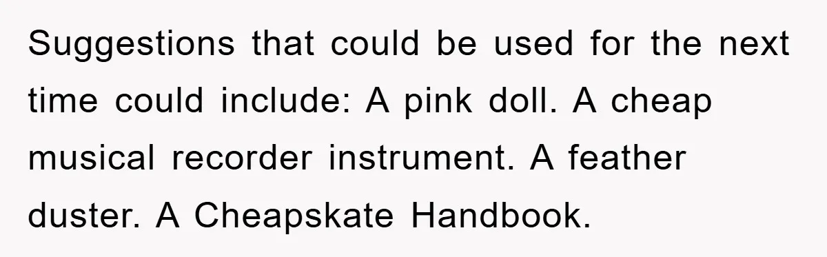 Suggestions that could be used for the next time could include: A pink doll. A cheap musical recorder instrument. A feather duster. A Cheapskate Handbook.