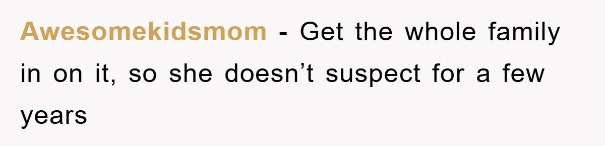 Awesomekidsmom − Get the whole family in on it, so she doesn’t suspect for a few years