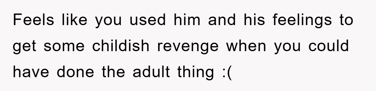 Feels like you used him and his feelings to get some childish revenge when you could have done the adult thing :(