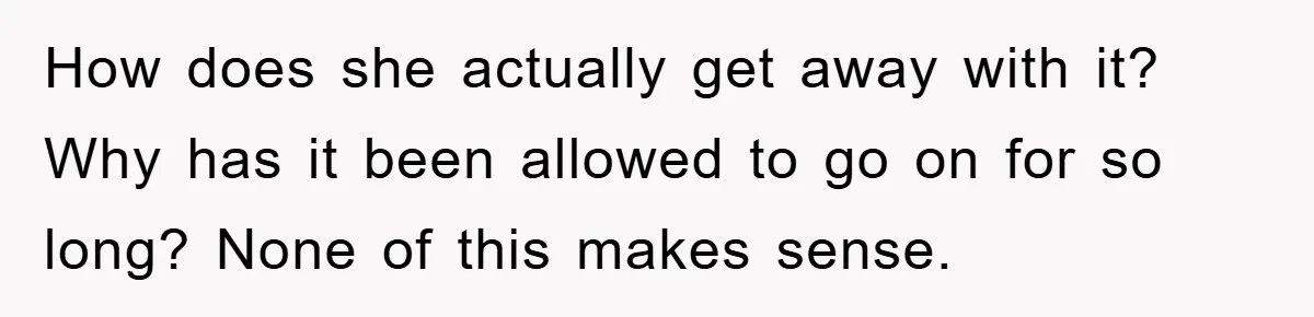 How does she actually get away with it? Why has it been allowed to go on for so long? None of this makes sense.