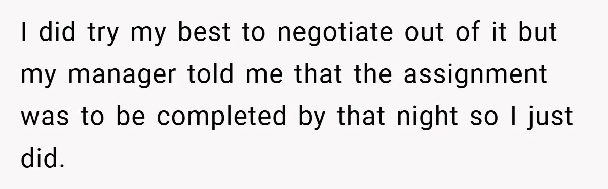 I did try my best to negotiate out of it but my manager told me that the assignment was to be completed by that night so I just did.