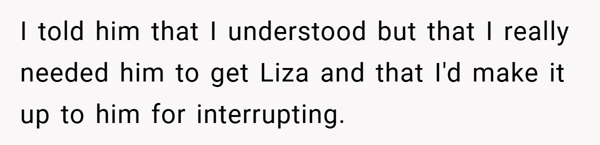 I told him that I understood but that I really needed him to get Liza and that I'd make it up to him for interrupting.