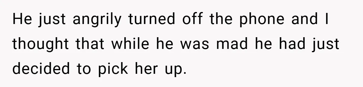 He just angrily turned off the phone and I thought that while he was mad he had just decided to pick her up.