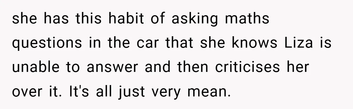 she has this habit of asking maths questions in the car that she knows Liza is unable to answer and then criticises her over it. It's all just very mean.