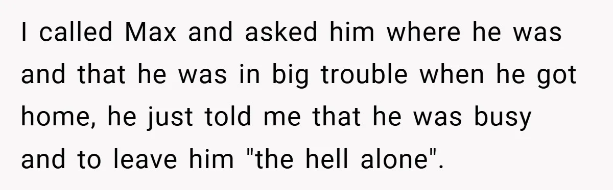 I called Max and asked him where he was and that he was in big trouble when he got home, he just told me that he was busy and to...