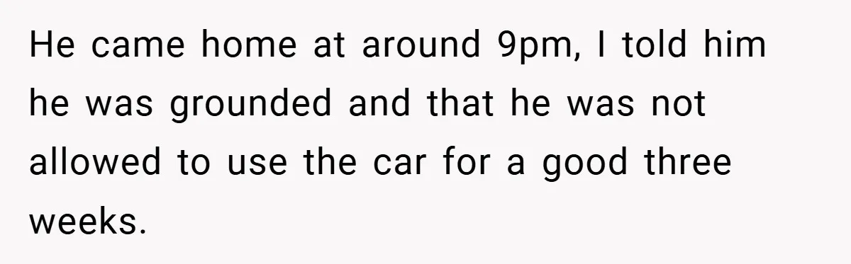 He came home at around 9pm, I told him he was grounded and that he was not allowed to use the car for a good three weeks.