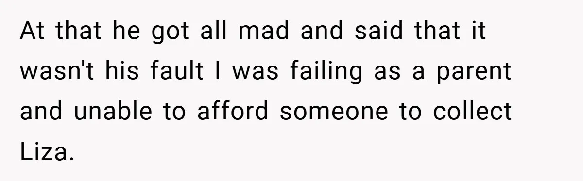 At that he got all mad and said that it wasn't his fault I was failing as a parent and unable to afford someone to collect Liza.