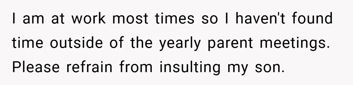 I am at work most times so I haven't found time outside of the yearly parent meetings. Please refrain from insulting my son.