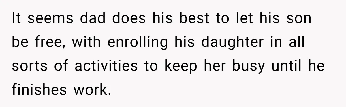 It seems dad does his best to let his son be free, with enrolling his daughter in all sorts of activities to keep her busy until he finishes work.