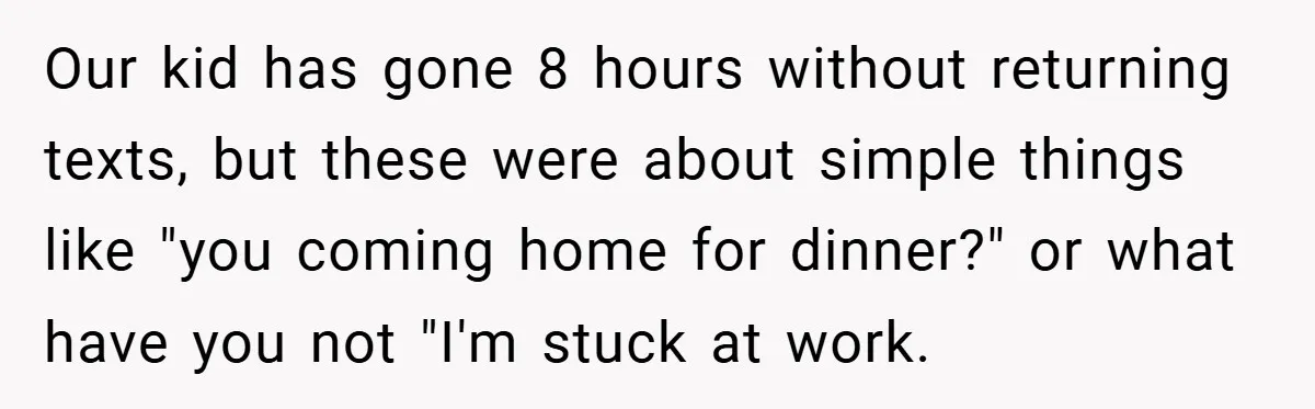 Our kid has gone 8 hours without returning texts, but these were about simple things like "you coming home for dinner?" or what have you not "I'm stuck at work.