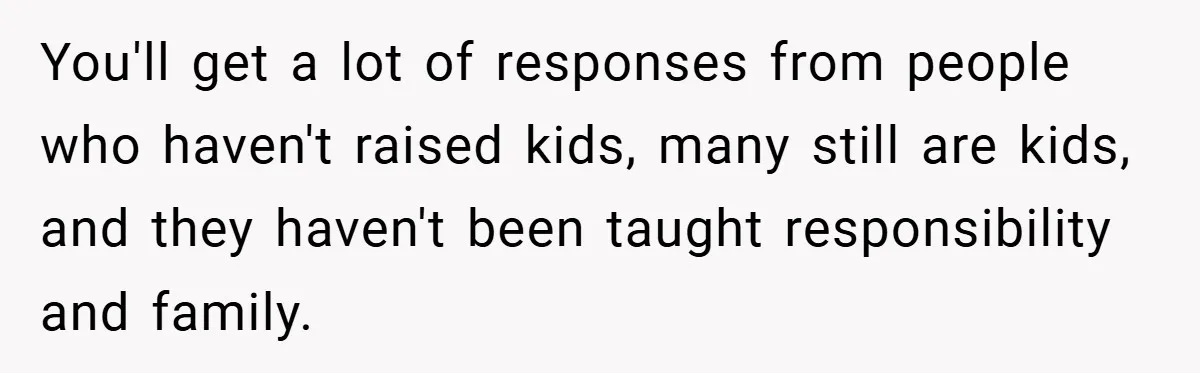 You'll get a lot of responses from people who haven't raised kids, many still are kids, and they haven't been taught responsibility and family.