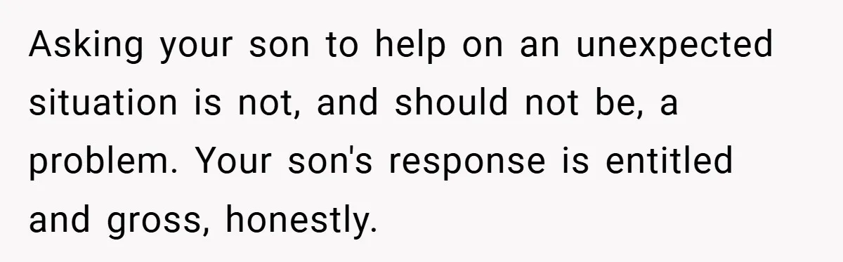 Asking your son to help on an unexpected situation is not, and should not be, a problem. Your son's response is entitled and gross, honestly.