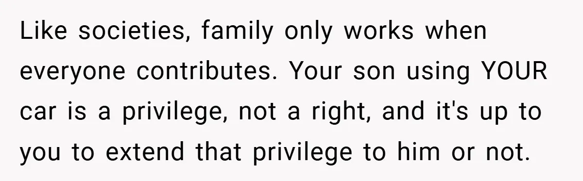 Like societies, family only works when everyone contributes. Your son using YOUR car is a privilege, not a right, and it's up to you to extend that privilege to him...