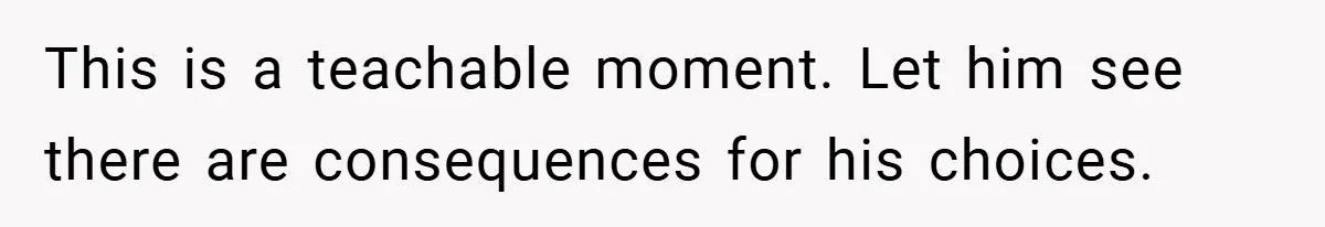 This is a teachable moment. Let him see there are consequences for his choices.