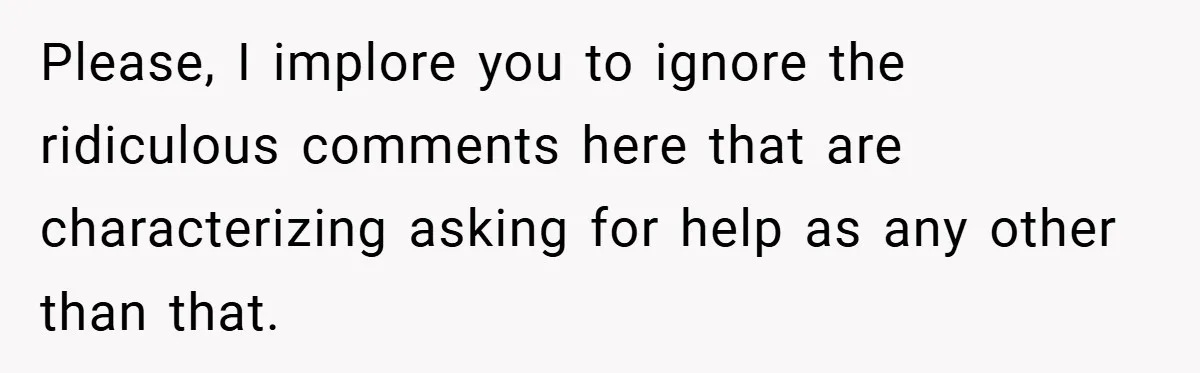 Please, I implore you to ignore the ridiculous comments here that are characterizing asking for help as any other than that.