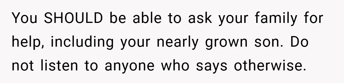 You SHOULD be able to ask your family for help, including your nearly grown son. Do not listen to anyone who says otherwise.