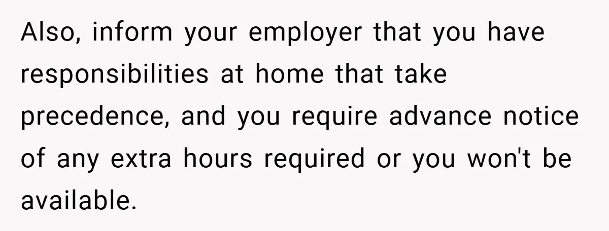 Also, inform your employer that you have responsibilities at home that take precedence, and you require advance notice of any extra hours required or you won't be available.