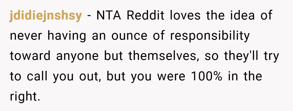 jdidiejnshsy − NTA Reddit loves the idea of never having an ounce of responsibility toward anyone but themselves, so they'll try to call you out, but you were 100% in...