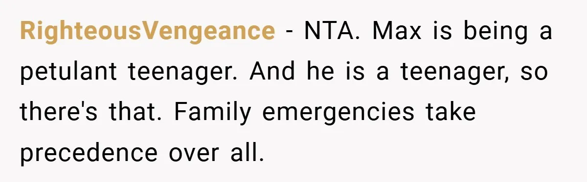 RighteousVengeance − NTA. Max is being a petulant teenager. And he is a teenager, so there's that. Family emergencies take precedence over all.