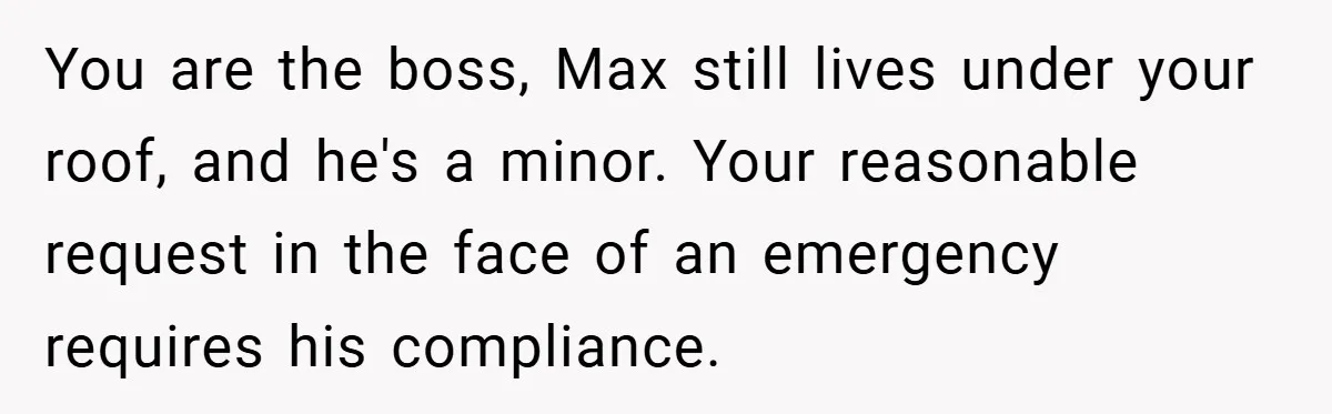 You are the boss, Max still lives under your roof, and he's a minor. Your reasonable request in the face of an emergency requires his compliance.