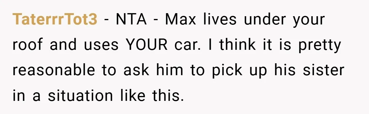 TaterrrTot3 − NTA - Max lives under your roof and uses YOUR car. I think it is pretty reasonable to ask him to pick up his sister in a situation...