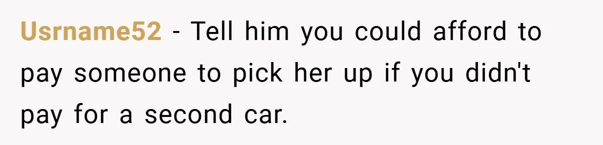 Usrname52 − Tell him you could afford to pay someone to pick her up if you didn't pay for a second car.