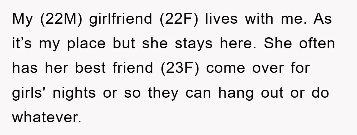 My (22M) girlfriend (22F) lives with me. As it’s my place but she stays here. She often has her best friend (23F) come over for girls' nights or so they...