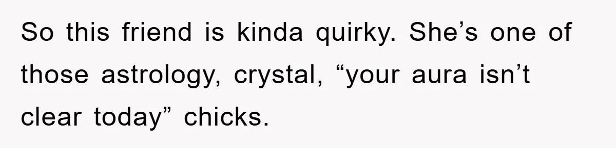 So this friend is kinda quirky. She’s one of those astrology, crystal, “your aura isn’t clear today” chicks.