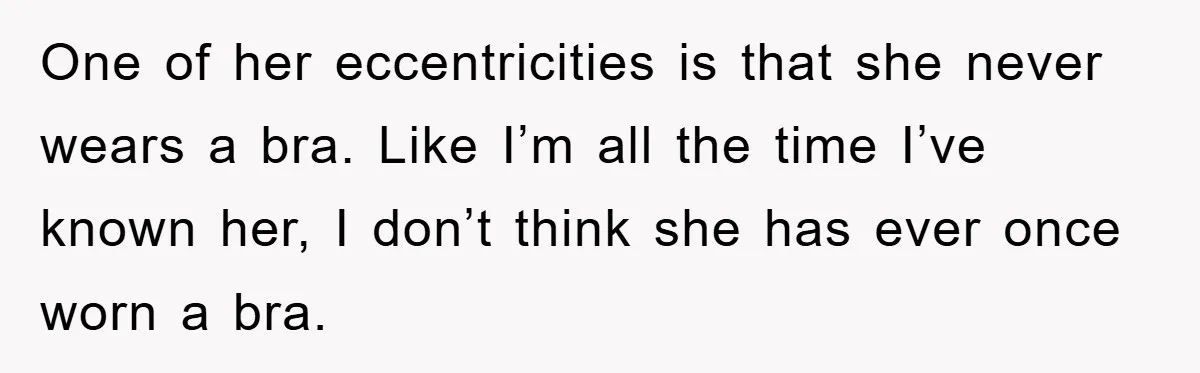 One of her eccentricities is that she never wears a bra. Like I’m all the time I’ve known her, I don’t think she has ever once worn a bra.