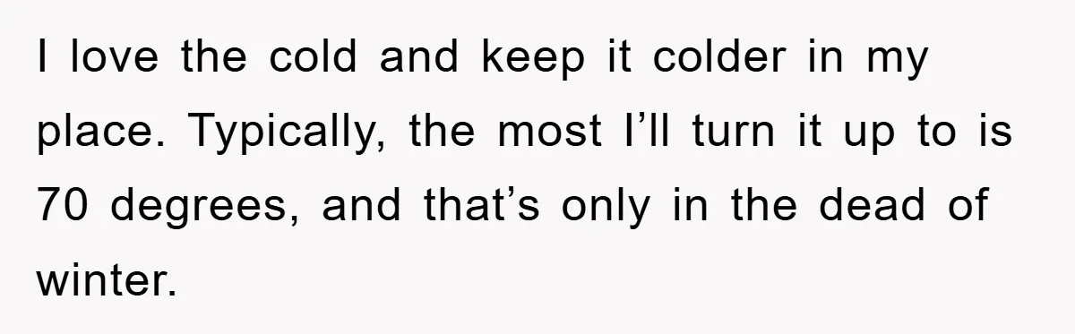 I love the cold and keep it colder in my place. Typically, the most I’ll turn it up to is 70 degrees, and that’s only in the dead of winter.