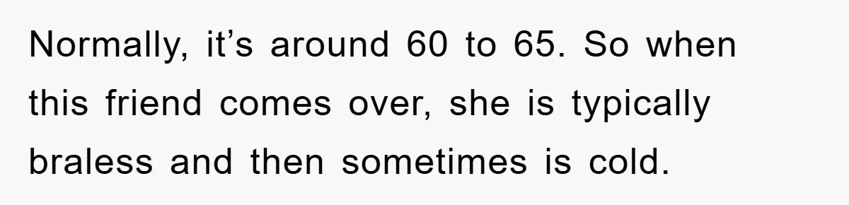 Normally, it’s around 60 to 65. So when this friend comes over, she is typically braless and then sometimes is cold.